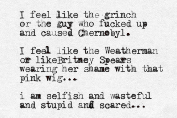 I feel like the grinch or the guy who fucked up and caused Chernobyl. I feel like the Weathern man or likeBritney Spears wearing her shame with that pink wig... i am selfish and wasteful and stupid anf d d scared... 