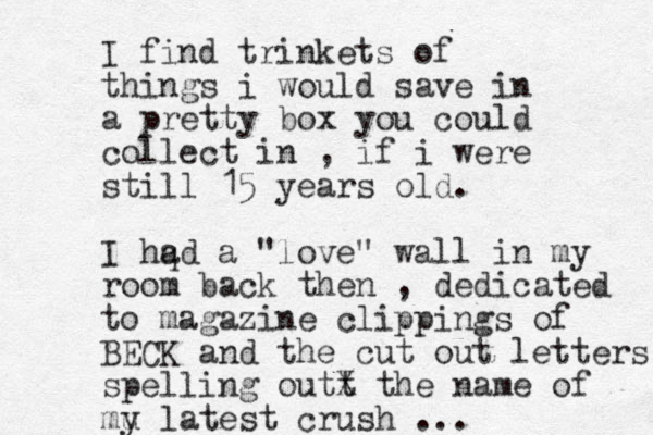 I find trinkets of things i would save in a pretty box yo u could collect in , if i were still 15 years old. I hq ad a "love" wall in my room back then , dedicated to magazine clippings of BECK and the cut out letters spelling outt X the name of mu y latest crush ... 