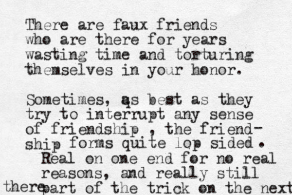 There are faux friends who are there for years wasting time and torturing themselves in your honor. Sometimes, q as best as they try to interrupt any sense of friendship , the friend ship - forms quite lop sided . Real on one end for no real reasons, and really still part of the trick on the next there 