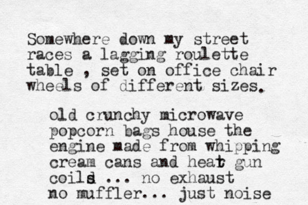 Somewhere down my street races a lagging roulette table , set on office chair wheels of different sizes . old crunchy microwave popcorn bags house the engine made from whipping cream cans and hear t t gun coild s s ... no exhaust no muffler... just noise 