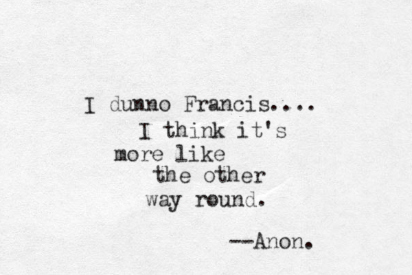 I dunno Francis.... I think it's more like the other way round. --Anon. 