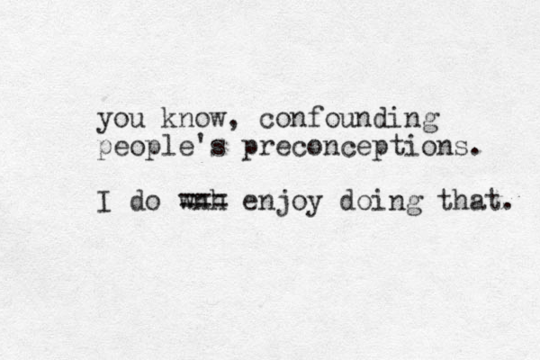 you know, confounding people's preconceptions. I do wnh === enjoy doing that. 