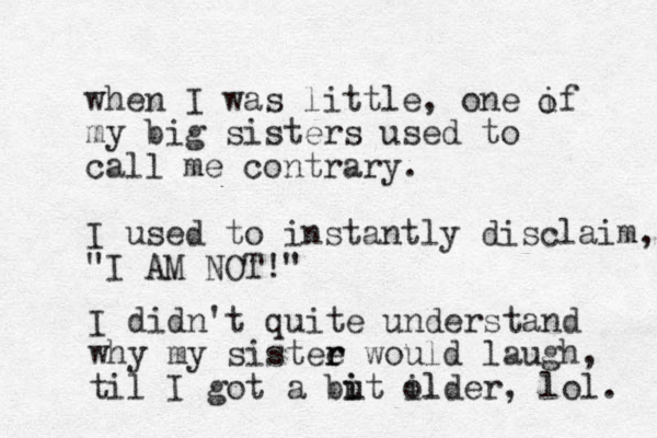 when I was little, one if my big sisters used to call me contrary. I used to instantly disclaim, "I AM NOT!" I didn't quite understand why my sistee would r r laugh, til I got a but i i il o lder, lol. o 