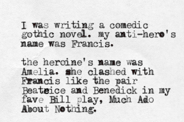 I was writing a comedic gothic novel. my anti-hero's name was Francis. the heroine's name was Amelia. she clashed with Francis like the pair Beateic r e e and Benedick in my fave Bill play, Much Ado About Nothing. 