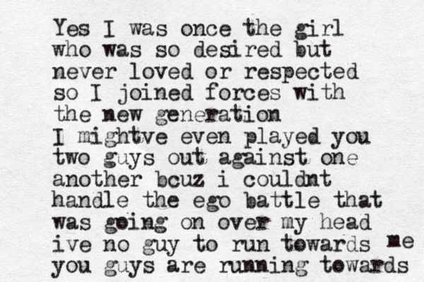 Yes I was once the girl who was so desired but never loved or respected so I joined forces with the new generation I mightve even played you two guys out against one another bcuz i couldnt handle the ego battle that was going on over my head ive no guy to run towards you guys are running towards me 