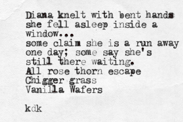 Diana knelt with bent hands she fell asleep inside a window... some claim she is a run away one day; some say she's still there waiting. All rose thorn escape Chigger grass Vanilla Wafers kdk