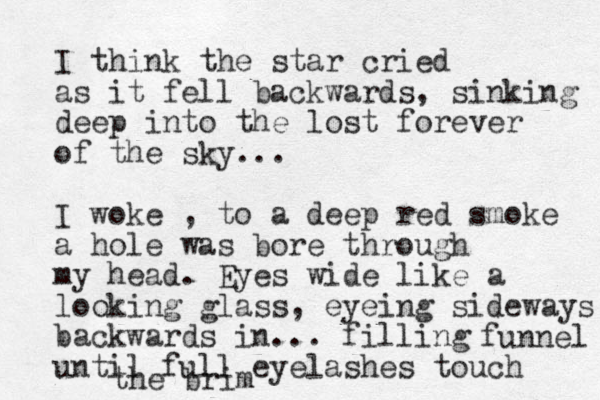 I think the star cried as it fell backwards, sinking deep into the lost forever of the sky... I woke , to a deep red smoke a hole was bore through my head. Eyes wide like a looking glass, eyeing sideways backwards in... filling until full eyelashes touch the brim funnel 