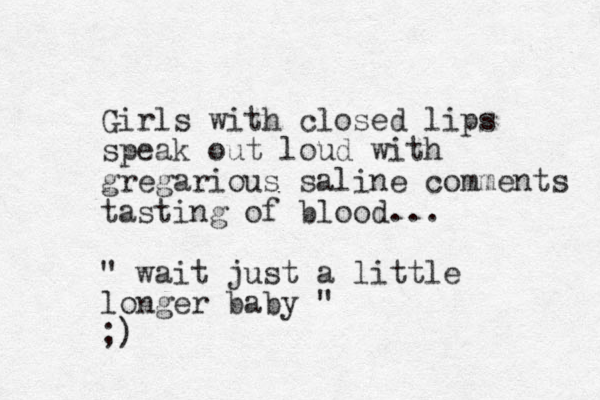 Girls with closed lips speak out loud with gregarious saline comments tasting of blood... " wait just a little longer baby " ;)