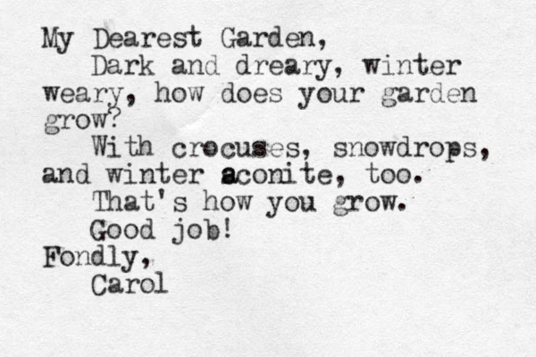 My Dearest Garden, Dark and dreary, winter weary, how does your garden grow? With crocuses, snowdrops, and winter sconite, too. That's how you grow. Good job! Fondly, Carol a a 