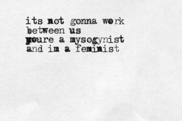 its not gonna work between us u youre a mysogynist and im a feminist