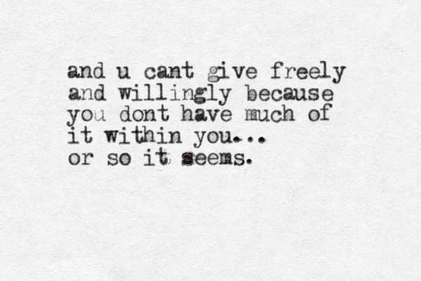 and u cant give freely and willingly because you dont have much of it within you... or so it seems.