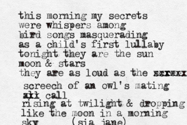 this morning my secrets were whispers among bird songs masquerading as a child's first lullaby tonight they are the sun moon & stars they are as loud as the screex xxx xxx screech of an owl's mating all xxx call rising at twilight & dropping like the moon in a morning sky (sia jane) 
