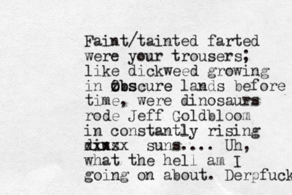 Faint/tainted farted were your trousers; like dickweed growing in ibscure o z Obs e lands before time, were dinosaurs rode Jeff Goldbloom in constantly rising dins xxxxx suns.... Uh, what the hell am I going on about. Derpfuck 