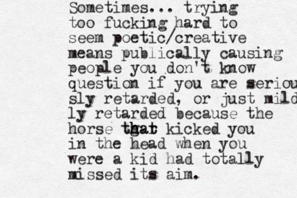 Sometimes... trying too fucking hard to seem poetic/creative means publically causing people you don't know question if you are seriou sly retarded, or just mildly ly retarded because the horse tgat th h h har t kicked you in the head when you were a kid had totally missed its aim.