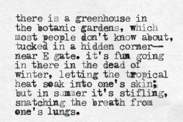 there is a greenhouse in the botanic gardens , which most people don't know about, tucked in a hidden corner-- near E gate. it's fun going in there in the dead of winter, letting the tropical heat soak into one's skin; but in summer it's stifling, snatching the breath from one's lungs.