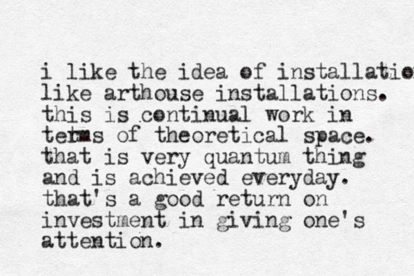 i like the idea of installation like arthouse installations. this is continual work in tet rms of theoretical space. that is very quantum thing and is achieved everyday. that's a good return on investment in giving one's attention.