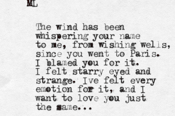 The wind has been whispering your name to me, from wishing wells, since you went to Paris. I blamed you for it. I felt starry eyed and strange. Ive felt every emotion for it, and I want to love you just the same... ML