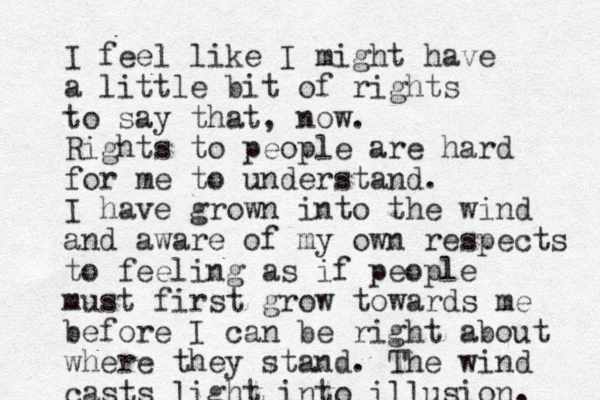 I feel like I might have a little bit of rights to say that, now. Rights to people are hard for me to understand. I have grown into the wind and aware of my own respects to feeling as if people must first grow towards me before I can be right about where they stand. The wind casts light into illusion. 
