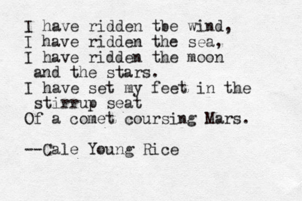 I have ridden tbe wind, I have ridden the sea, I have ridden the moon and the stars. I have set my feet in the stirrup seat Of a comet coursing Mars. --Cale Young Rice