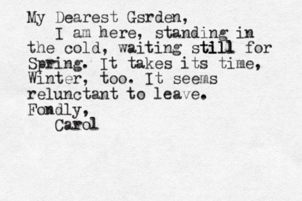 My Dearest Gsrden, I am here, standing in the cold, waiting stl ill till for Spring. It takes its time, Winter, too. It seems relunctant to leave. Fondly, Carol