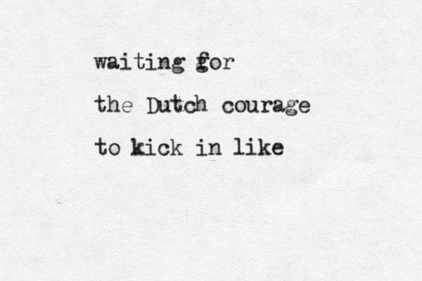 waiting g for the Dutch courage to kick in like