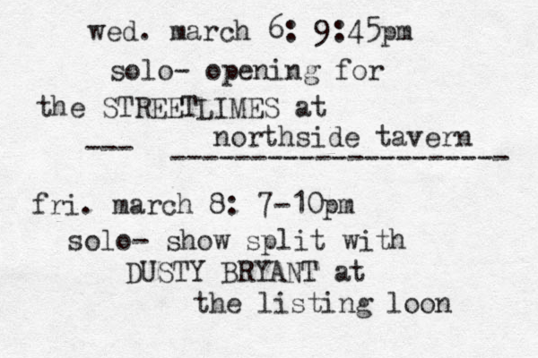wed. march 6: 9:45pm solo- opening for the STREETLIMES at northside tavern fri. march 8: 7-10pm solo- show split with DUSTY BRYANT at the listing loon --- --------------------- 