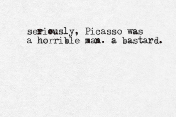 seriously, Picasso was a horrible man. a bastard. 