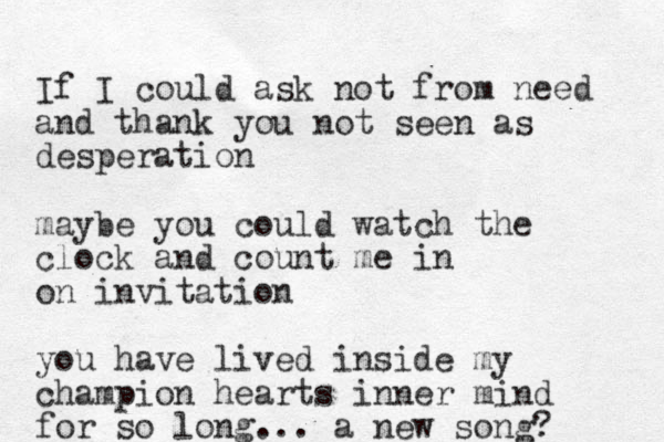 If I could ask not from need and thank you not seen as desperation maybe you could watch the clock and count me in on invitation you have lived inside my champion hearts inner mind for so long... a new song? 