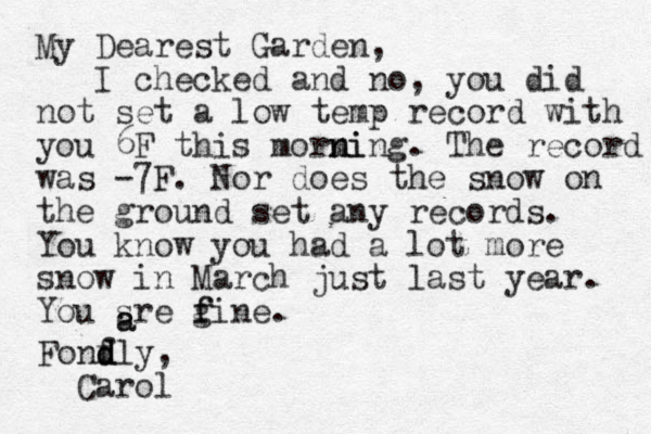 My Dearest Garden, I checked and no, you did not set a low temp record with you 6F this morm ni ning. The record was -7F. Nor does the snow on the ground set any records. You know you had a lot more snow in March just last year. You sre gine. f f a a Fonfly, d d d Carol