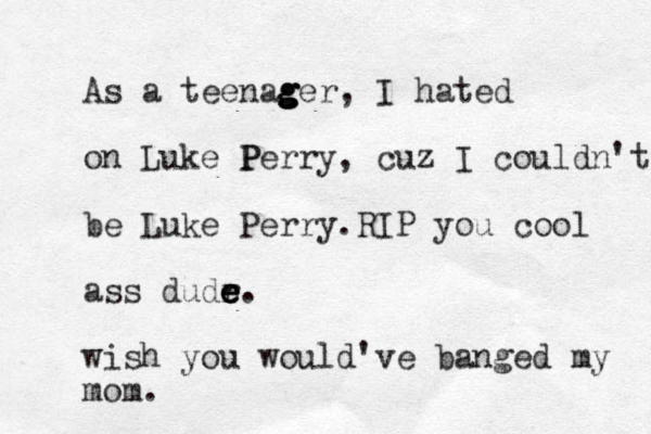 As a teenag g g ger, I hated on Luke P Perry, cuz I couldn't be Luke Perry.RIP you cool ass dudr e e e e. wish you would've banged my mom.