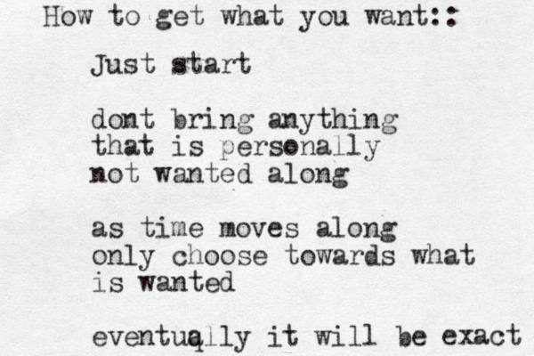 Just start dont bring anything that is personally not wanted along as time moves along only choose towards what is wanted eventuq ally it will be exact How to get what you want:: 
