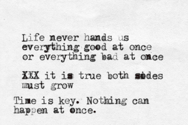 Life never hands us everything good at once or everything bad at once iti XXX it is true both sodes i must grow Time is key. Nothing can happen at once.