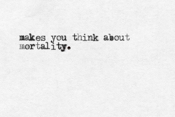 makes you think about mortality.