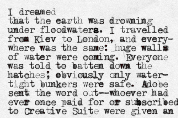 I dreamed that the earth was drowning under floodwatera s s. I travelled from Kiev to London, and every- where was the same: huge walls of water were coming. Everyone was told to batten down the hatches; obviously only water- tight bunkers were safe. Adobe sent the word out--whoever had ever once paid for or sun b bscribed to Creative Suite were given an 