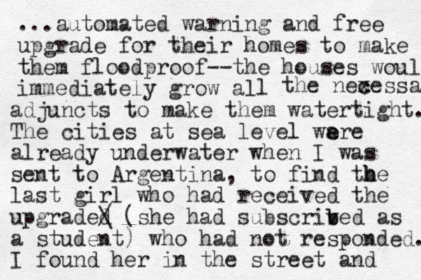 ...automated warning and free upgrade for their homes to make them floodproof--the houses would immediately grow all the nexessa c c adjuncts to make them watertight. The cities at sea level wa e ere already underwater when I was sent to Argentina, to find tbe h h last girl who had received the upgraded / \ (she had subscriv b bed as a student) who had not responded. I found her in the street and 