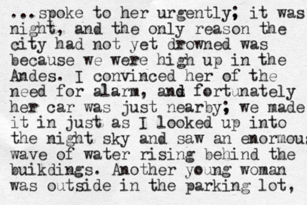 ...spoke to her urgently, ; it was night, and the only reason the city had not yet drowned was because we were high up in the Andes. I convinced her of the need for alarm, ans d d fortunately her car was just nearby, ; we made it in just as I looked up into the night sky and saw an enormous wave of water rising behind the buikdings l . Another you g n woman was outside in the parking lot, 