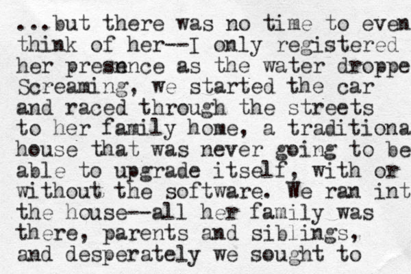 ...but there was no time to even think of her --I only registered her presn ence as the water droppe Screaming, we started the car and raced through the streets to her family home, a traditional house that was never going to be able to upgrade itself, with or without the software. We ran into the house--all her family was there, parents and siblings, and desperately we sought to 