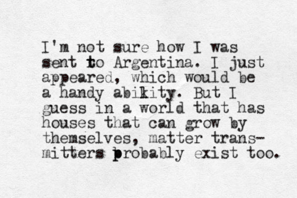 I'm not sure how I was sent ro t t Argentina. I just appeared, which would be a handy abikity. l l But I guess in a world that has houses that can grow by themselves, matter trans- mitters b p probably exist too. 