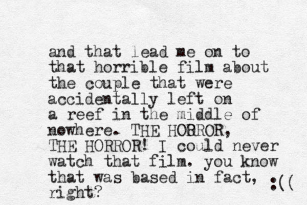 and that lead me on to that horrible film about the couple that were accidentally left on a reef in the middle of nowhere. THE HOOR R OR, THE HORROR! I could never watch that film. you know that was based in fact, right? :(( 