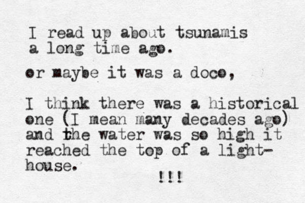 I read up about tsunamis a long time ago. or maybe it was a doco, I think there was a historical one (I mean many decades ago) and rhe t t water was so high it reached the top of a light- house. !!! 