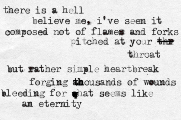 there is a hell believe me , i've seen it composed not of flames and forks pitched at your thr --- --- --- throat but rather simple heartbreak forging ao th th h housands of wounds bleeding for qhat seems like an eternity w w e w e 
