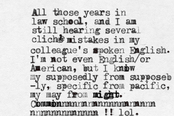 All those years in law school, and I am still hearing several cliche , e e mistakes in my colleague's spoken English. I'm not even English/or American, but I kniw i o o my supposedly from supposeb -ly y, specific from pacific, my may from miggr migh ht might. Commi o i mon i ommonnnnnnnnnnnnnnnnnnn nnnnnnnnnnnnn !! lol. 