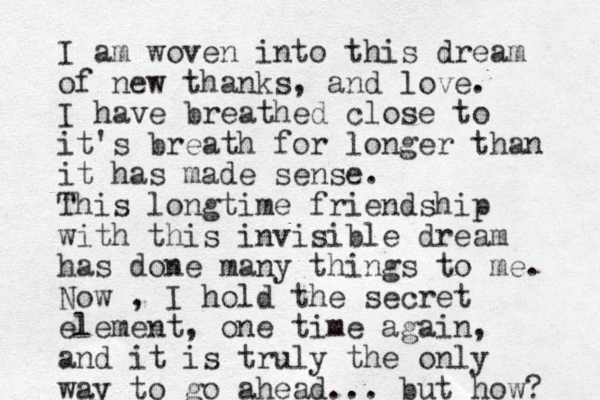 I am woven into this dream of new thanks, and love. I have breathed close to it's breath for longer than it has made sense. This longtime friendship with this invisible dream has done many things to me. Now , I hold the secret element, one time again, and it is truly the only way to go ahead... but how? 