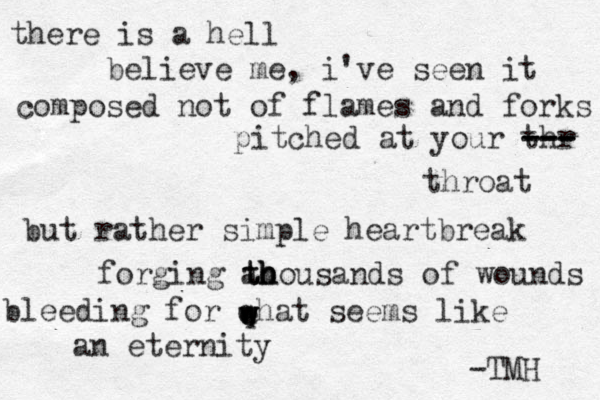 there is a hell believe me , i've seen it composed not of flames and forks pitched at your thr --- --- --- throat but rather simple heartbreak forging ao th th h housands of wounds bleeding for qhat seems like an eternity w w e w e -TMH 