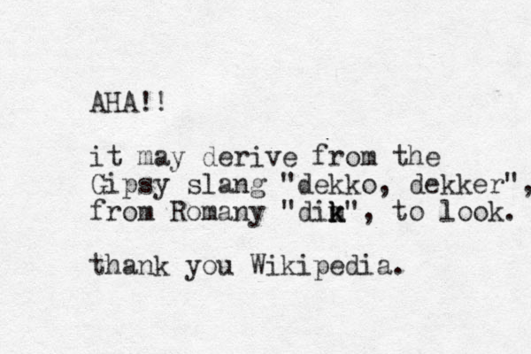 AHA!! it may derive from the Gipsy slang "dekko, dekker", from Romany "dim k k k", to look. thank you Wikipedia. 
