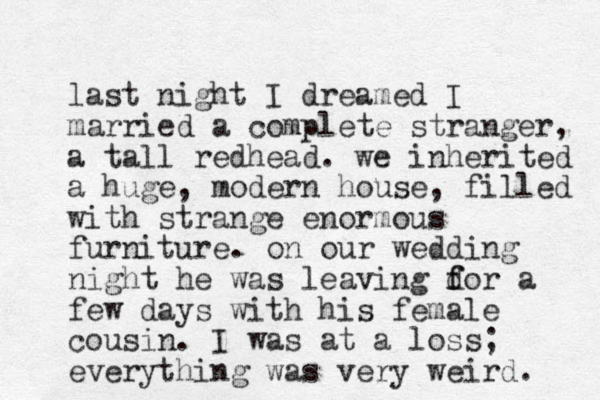 last night I dreamed I married a complete stranger, a tall redhead. we inherited a huge, modern house, filled with strange enormous furniture. on our wedding night he was leaving dor f f a few days with his female cousin. I was at a loss; everything was very weird. 