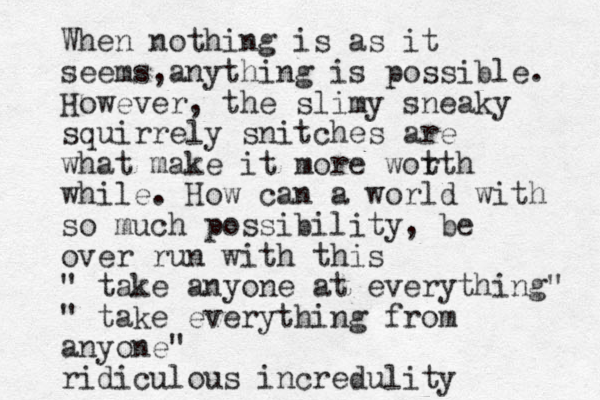 When nothing is as it seems a , nything is possible. However, the slimy sneaky squirrely snitches are what make it more wot rth while. How can a world with so much possibility, be over run with this " take anyone at everything" " take everything from anyone" ridiculous incredulity
