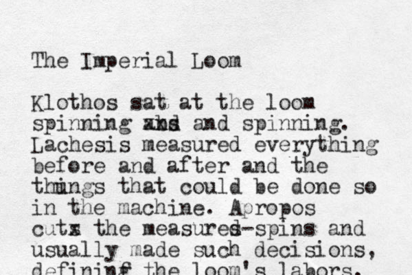 The Imperial Loom Klothos sat at the loom spinning abs nd xxx and spinning. Lachesis measured everything before and after and the thungs i that could be done so in the machine. Apropos cuts x the measures d -spins and usually made such decisions, defininf g the loom's labors. 