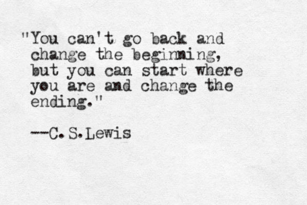 "You can't go back and change the beginning, but you can start where you are and change the ending." --C.S.Lewis