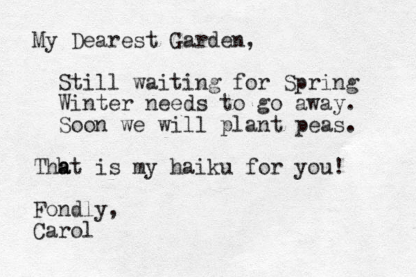 My Dearest Garden, Still waiting for Spring Winter needs to go away. Soon we will plant peas. Thh a at is my haiku for you! Fondly, Carol